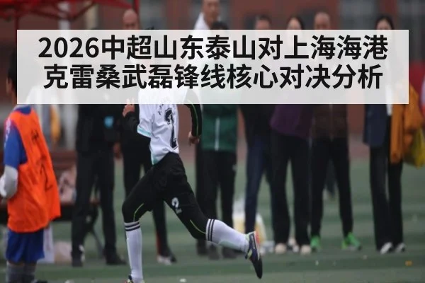 2026中超山东泰山对上海海港克雷桑武磊锋线核心对决分析 - Kaiyun APP