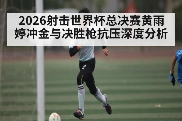 2026射击世界杯总决赛黄雨婷冲金与决胜枪抗压深度分析