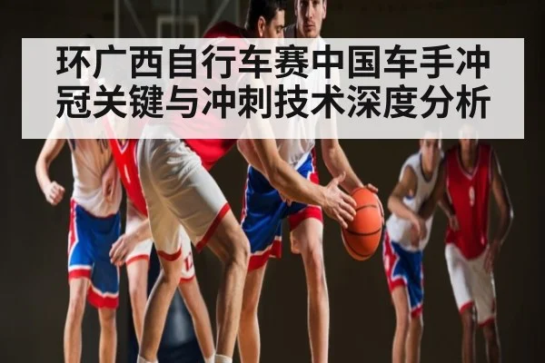 环广西自行车赛中国车手冲冠关键与冲刺技术深度分析