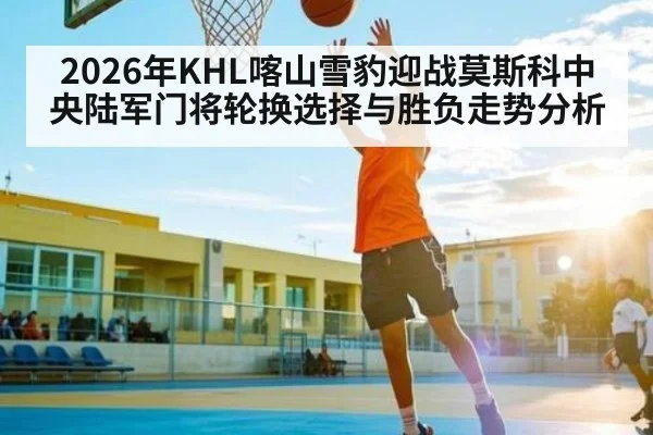 2026年KHL喀山雪豹迎战莫斯科中央陆军门将轮换选择与胜负走势分析 - Kaiyun APP